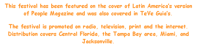 Text Box: This festival has been featured on the cover of Latin Americas version of People Magazine and was also covered in TeVe Guias.
The festival is promoted on radio, television, print and the internet. Distribution covers Central Florida, the Tampa Bay area, Miami, and Jacksonville.
