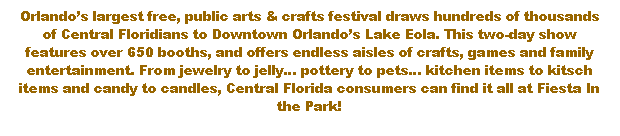 Text Box: Orlandos largest free, public arts & crafts festival draws hundreds of thousands of Central Floridians to Downtown Orlandos Lake Eola. This two-day show features over 650 booths, and offers endless aisles of crafts, games and family entertainment. From jewelry to jelly pottery to pets kitchen items to kitsch items and candy to candles, Central Florida consumers can find it all at Fiesta In the Park! 
