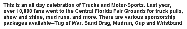 Text Box: This is an all day celebration of Trucks and Motor-Sports. Last year, over 10,000 fans went to the Central Florida Fair Grounds for truck pulls, show and shine, mud runs, and more. There are various sponsorship packages available--Tug of War, Sand Drag, Mudrun, Cup and Wristband sponsors! 
