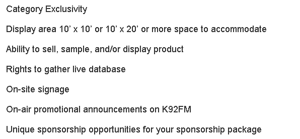 Text Box: Category Exclusivity
Display area 10 x 10 or 10 x 20 or more space to accommodate
Ability to sell, sample, and/or display product
Rights to gather live database
On-site signage
On-air promotional announcements on K92FM
Unique sponsorship opportunities for your sponsorship package
