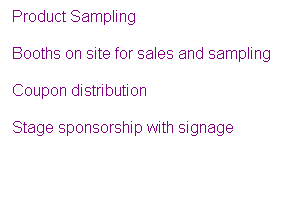 Text Box: Product Sampling
Booths on site for sales and sampling
Coupon distribution
Stage sponsorship with signage
