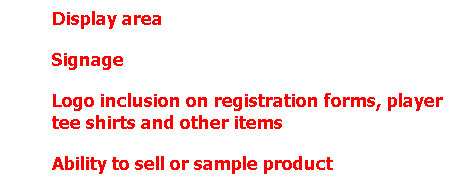 Text Box: Display area 
Signage 
Logo inclusion on registration forms, player tee shirts and other items
Ability to sell or sample product
Rights to gather live database
Sponsorshi
 
p of "Skills Contest" and special events within the tournament
